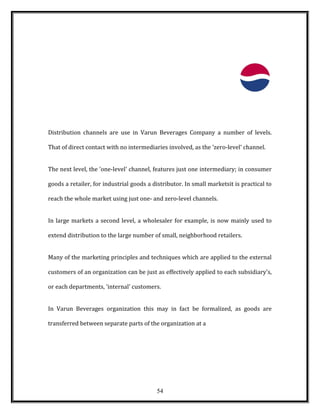 Distribution channels are use in Varun Beverages Company a number of levels.
That of direct contact with no intermediaries involved, as the 'zero-level' channel.
The next level, the 'one-level' channel, features just one intermediary; in consumer
goods a retailer, for industrial goods a distributor. In small marketsit is practical to
reach the whole market using just one- and zero-level channels.
In large markets a second level, a wholesaler for example, is now mainly used to
extend distribution to the large number of small, neighborhood retailers.
Many of the marketing principles and techniques which are applied to the external
customers of an organization can be just as effectively applied to each subsidiary's,
or each departments, 'internal' customers.
In Varun Beverages organization this may in fact be formalized, as goods are
transferred between separate parts of the organization at a
54
 