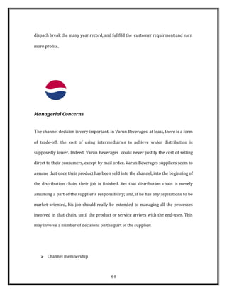 dispach break the many year record, and fullfild the customer requirment and earn
more profits.
Managerial Concerns
The channel decision is very important. In Varun Beverages at least, there is a form
of trade-off: the cost of using intermediaries to achieve wider distribution is
supposedly lower. Indeed, Varun Beverages could never justify the cost of selling
direct to their consumers, except by mail order. Varun Beverages suppliers seem to
assume that once their product has been sold into the channel, into the beginning of
the distribution chain, their job is finished. Yet that distribution chain is merely
assuming a part of the supplier's responsibility; and, if he has any aspirations to be
market-oriented, his job should really be extended to managing all the processes
involved in that chain, until the product or service arrives with the end-user. This
may involve a number of decisions on the part of the supplier:
 Channel membership
64
 