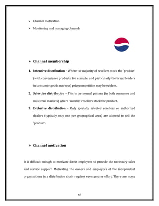  Channel motivation
 Monitoring and managing channels
 Channel membership
1. Intensive distribution - Where the majority of resellers stock the 'product'
(with convenience products, for example, and particularly the brand leaders
in consumer goods markets) price competition may be evident.
2. Selective distribution - This is the normal pattern (in both consumer and
industrial markets) where 'suitable' resellers stock the product.
3. Exclusive distribution - Only specially selected resellers or authorized
dealers (typically only one per geographical area) are allowed to sell the
'product'.
 Channel motivation
It is difficult enough to motivate direct employees to provide the necessary sales
and service support. Motivating the owners and employees of the independent
organizations in a distribution chain requires even greater effort. There are many
65
 