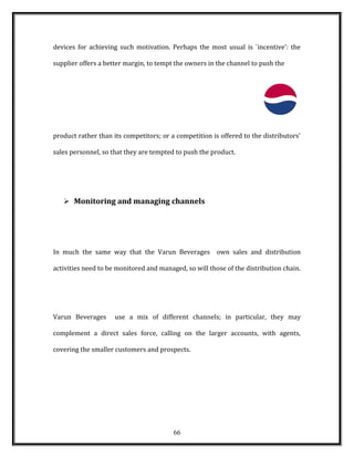 devices for achieving such motivation. Perhaps the most usual is `incentive': the
supplier offers a better margin, to tempt the owners in the channel to push the
product rather than its competitors; or a competition is offered to the distributors'
sales personnel, so that they are tempted to push the product.
 Monitoring and managing channels
In much the same way that the Varun Beverages own sales and distribution
activities need to be monitored and managed, so will those of the distribution chain.
Varun Beverages use a mix of different channels; in particular, they may
complement a direct sales force, calling on the larger accounts, with agents,
covering the smaller customers and prospects.
66
 