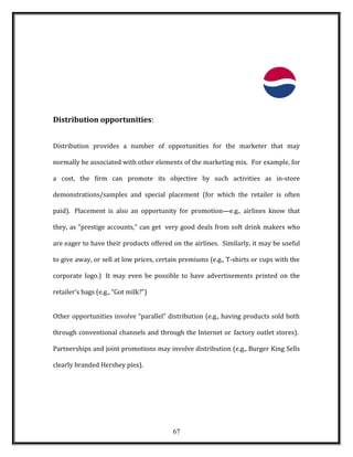 Distribution opportunities:
Distribution provides a number of opportunities for the marketer that may
normally be associated with other elements of the marketing mix. For example, for
a cost, the firm can promote its objective by such activities as in-store
demonstrations/samples and special placement (for which the retailer is often
paid). Placement is also an opportunity for promotion—e.g., airlines know that
they, as “prestige accounts,” can get very good deals from soft drink makers who
are eager to have their products offered on the airlines. Similarly, it may be useful
to give away, or sell at low prices, certain premiums (e.g., T-shirts or cups with the
corporate logo.) It may even be possible to have advertisements printed on the
retailer’s bags (e.g., “Got milk?”)
Other opportunities involve “parallel” distribution (e.g., having products sold both
through conventional channels and through the Internet or factory outlet stores).
Partnerships and joint promotions may involve distribution (e.g., Burger King Sells
clearly branded Hershey pies).
67
 
