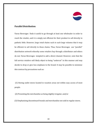 Parallel Distribution
Varun Beverages finds it useful to go through at least one wholesaler in order to
reach the retailer, and it is simply not efficient for their product to sell directly to
pathetic little. However, large retail chains such in such large volumes that it may
be efficient to sell directly to those chains. Thus, Varun Beverages use "parallel"
distribution network whereby some retailers buy through a distributor and others
do not. Varun Beverages tempted to add a direct channel. However, note that the
full service retailers will likely object to being "undercut" in this manner and may
decide to drop or give less emphasis to the brand. It may be possible to minimize
this contract by precautions such as:
(1) Having outlet stores located in vacation areas not within easy access of most
people.
(2) Presenting the merchandise as being slightly irregular, and/or
(3) Emphasizing discontinued brands and merchandise not sold in regular stores.
68
 