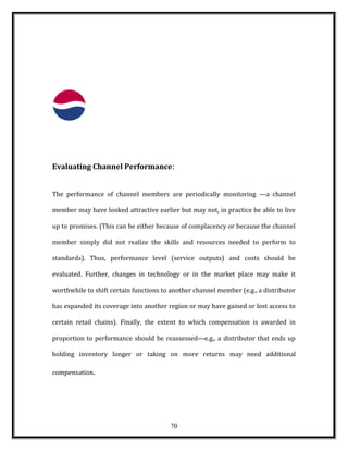 Evaluating Channel Performance:
The performance of channel members are periodically monitoring —a channel
member may have looked attractive earlier but may not, in practice be able to live
up to promises. (This can be either because of complacency or because the channel
member simply did not realize the skills and resources needed to perform to
standards). Thus, performance level (service outputs) and costs should be
evaluated. Further, changes in technology or in the market place may make it
worthwhile to shift certain functions to another channel member (e.g., a distributor
has expanded its coverage into another region or may have gained or lost access to
certain retail chains). Finally, the extent to which compensation is awarded in
proportion to performance should be reassessed—e.g., a distributor that ends up
holding inventory longer or taking on more returns may need additional
compensation.
70
 