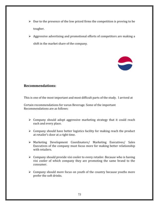  Due to the presence of the low priced firms the competition is proving to be
tougher.
 Aggressive advertising and promotional efforts of competitors are making a
shift in the market share of the company.
Recommendations:
This is one of the most important and most difficult parts of the study. I arrived at
Certain recommendations for varun Beverage. Some of the important
Recommendations are as follows:
 Company should adopt aggressive marketing strategy that it could reach
each and every place.
 Company should have better logistics facility for making reach the product
at retailer’s door at a right time.
 Marketing Development Coordinators/ Marketing Executives/ Sales
Executives of the company must focus more for making better relationship
with retailers.
 Company should provide visi cooler to every retailer. Because who is having
visi cooler of which company they are promoting the same brand to the
consumer.
 Company should more focus on youth of the country because youths more
prefer the soft drinks.
73
 