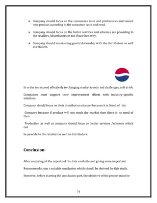  Company should focus on the consumers taste and preferences and launch
new product according to the consumer taste and need.
 Company should focus on the better services and schemes are providing to
the retailers /distributors or not if not then why.
 Company should maintaining good relationship with the distributors as well
as retailers.
In order to respond effectively to changing market trends and challenges, soft drink
Companies must support their improvement efforts with industry-specific
solutions.
Company should focus on their distribution channel because it is blood of the
Company because if product will not reach the market then there is no need of
their
Production as well as company should focus on better services /schemes which
can
be provide to the retailers as well as distributors.
Conclusion:
After analyzing all the aspects of the data available and giving some important
Recommendations a suitable conclusion which should be derived for this study.
However, before starting the conclusion part, the objective of the project must be
74
 