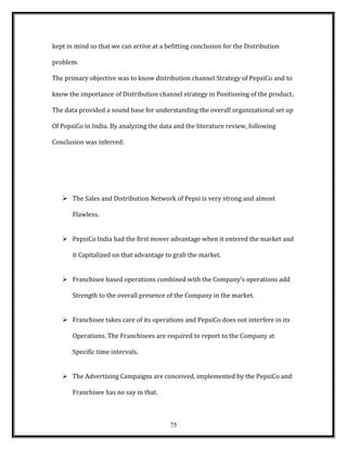 kept in mind so that we can arrive at a befitting conclusion for the Distribution
problem.
The primary objective was to know distribution channel Strategy of PepsiCo and to
know the importance of Distribution channel strategy in Positioning of the product.
The data provided a sound base for understanding the overall organizational set up
Of PepsiCo in India. By analyzing the data and the literature review, following
Conclusion was inferred:
 The Sales and Distribution Network of Pepsi is very strong and almost
Flawless.
 PepsiCo India had the first mover advantage when it entered the market and
it Capitalized on that advantage to grab the market.
 Franchisee based operations combined with the Company’s operations add
Strength to the overall presence of the Company in the market.
 Franchisee takes care of its operations and PepsiCo does not interfere in its
Operations. The Franchisees are required to report to the Company at
Specific time intervals.
 The Advertising Campaigns are conceived, implemented by the PepsiCo and
Franchisee has no say in that.
75
 