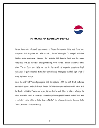 INTRODUCTION & COMPANY PROFILE
Varun Beverages through the merger of Varun Beverages -Cola and Frito-Lay.
Tropicana was acquired in 1998. In 2001, Varun Beverages Co merged with the
Quaker Oats Company, creating the world’s fifth-largest food and beverage
company, with 15 brands – each generating more than $1 billion in annual retail
sales. Varun Beverages Co’s success is the result of superior products, high
standards of performance, distinctive competitive strategies and the high level of
integrity of our people.
Since the entry of Varun Beverages -Cola to India in 1989, the soft drink industry
has under gone a radical change. When Varun Beverages -Cola entered, Parle was
the leader with the Thums-up being its flagship brand. Other products offering by
Parle included Limca & Goldspot, another upcoming player in the market was, the
erstwhile bottler of Coca-Cola, “pure drinks”. Its offering includes Campa- Cola,
Campa-Lemon & Campa-Orange
8
 
