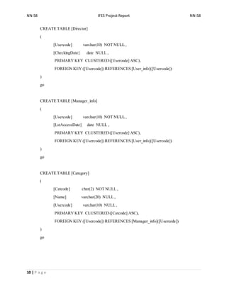 NN:58 IFES Project Report NN:58
10 | P a g e
CREATE TABLE [Director]
(
[Usercode] varchar(10) NOT NULL ,
[CheckingDate] date NULL ,
PRIMARY KEY CLUSTERED([Usercode] ASC),
FOREIGN KEY ([Usercode]) REFERENCES [User_info]([Usercode])
)
go
CREATE TABLE [Manager_info]
(
[Usercode] varchar(10) NOT NULL ,
[LstAccessDate] date NULL ,
PRIMARY KEY CLUSTERED([Usercode] ASC),
FOREIGN KEY ([Usercode]) REFERENCES [User_info]([Usercode])
)
go
CREATE TABLE [Category]
(
[Catcode] char(2) NOT NULL ,
[Name] varchar(20) NULL ,
[Usercode] varchar(10) NULL ,
PRIMARY KEY CLUSTERED([Catcode] ASC),
FOREIGN KEY ([Usercode]) REFERENCES [Manager_info]([Usercode])
)
go
 