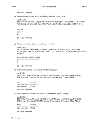 NN:58 IFES Project Report NN:58
21 | P a g e
(13 row(s) affected)
f) What categories contain works added to the system in January 2014 ?
use IFES58;
SELECT Catcode From Category WHERE Catcode IN(SELECT Catcode FROM Classification
WHERE Class IN(SELECT Class FROM Works_info WHERE DateAdded='2014-01-01') );
Catcode
-------
MO
MU
(2 row(s) affected)
g) Where are the Short Subjects stored on the system ?
use IFES58;
SELECT W.Loc AS Location_ShortSubject_Stored FROM Works_info W,Classification
CL,Category C WHERE W.Class=CL.Class AND CL.Catcode=C.Catcode AND C.Name='Short
Subject';
Location_ShortSubject_Stored
----------------------------
E
D
(2 row(s) affected)
h) Who (Name and MC code) manages the Movie category ?
use IFES58;
SELECT U.Name,U.Usercode FROM User_info U,Manager_info M,Category C WHERE
U.Usercode=M.Usercode AND M.Usercode=C.Usercode AND C.Name='Movie';
Name Usercode
--------------- ----------
Mary Manager MC0102
(1 row(s) affected)
i) Who (Name and MC code) has access to data about the Music Category ?
use IFES58;
SELECT U.Name,U.Usercode FROM User_info U,Manager_info M,Category C WHERE
U.Usercode=M.Usercode AND M.Usercode=C.Usercode AND C.Name='Music Album';
Name Usercode
--------------- ----------
Sam Supervisor MC0101
(1 row(s) affected)
 