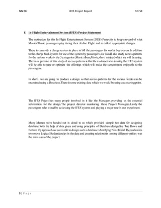 NN:58 IFES Project Report NN:58
3 | P a g e
1) In-Flight Entertainment System (IFES) Project Statement
The motivation for this In Flight Entertainment System (IFES) Project is to keep a record of what
Movies/Music passengers play during their Airline Flight and to collect appropriate charges.
There is currently a charge system in place to bill the passengers for works they access.In addition
to the charge back system for use of the system by passengers ,we would also study access patterns
for the various works in the 3 categories (Music album,Movie,short subject)which we will be using.
The basic premise of this study of accesspatternsis that the customer who is using the IFES system
will be able to tune or optimize the offerings which will make the system more enjoyable to the
passengers.
In short , we are going to produce a design so that access patterns for the various works can be
examined using a Database.There issome existing data which we would be using asa starting point.
The IFES Poject has many people involved in it like the Managers providing us the essential
information for the design.The project director monitoring these Project Managers.Lastly the
passengers who would be accessing the IFES system and playing a major role in our experiment.
Many Memos were handed out in detail to us which provided sample test data for designing
database.With the help of data given and using principles of Database design like Top Down and
Bottom Up approach we were able to design such a database.Identifying Non-Trivial Dependencies
to remove Logical Redundancies in the data and creating relationship among different entities was
the main aim of the project.
 