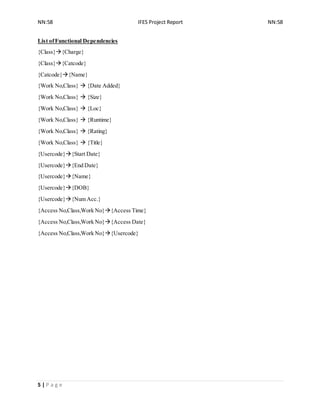 NN:58 IFES Project Report NN:58
5 | P a g e
List ofFunctional Dependencies
{Class}{Charge}
{Class}{Catcode}
{Catcode}{Name}
{Work No,Class}  {Date Added}
{Work No,Class}  {Size}
{Work No,Class}  {Loc}
{Work No,Class}  {Runtime}
{Work No,Class}  {Rating}
{Work No,Class}  {Title}
{Usercode}{Start Date}
{Usercode}{End Date}
{Usercode}{Name}
{Usercode}{DOB}
{Usercode}{Num Acc.}
{Access No,Class,Work No}{Access Time}
{Access No,Class,Work No}{Access Date}
{Access No,Class,Work No}{Usercode}
 