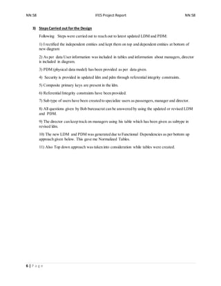 NN:58 IFES Project Report NN:58
6 | P a g e
3) StepsCarried out for the Design
Following Steps were carried out to reach out to latest updated LDM and PDM:
1) I rectified the independent entities and kept them on top and dependent entities at bottom of
new diagram
2) As per data User information was included in tables and information about managers, director
is included in diagram.
3) PDM (physical data model) has been provided as per data given.
4) Security is provided in updated ldm and pdm through referential integrity constraints.
5) Composite primary keys are present in the ldm.
6) Referential Integrity constraints have been provided.
7) Sub type of users have been created to specialize users as passengers,manager and director.
8) All questions given by Bob bureaucrat can be answered by using the updated or revised LDM
and PDM.
9) The director can keep track on managers using his table which has been given as subtype in
revised ldm.
10) The new LDM and PDM was generated due to Functional Dependencies as per bottom up
approach given below. This gave me Normalized Tables.
11) Also Top down approach was taken into consideration while tables were created.
 