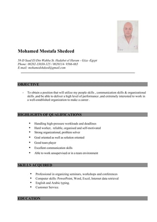Mohamed Mostafa Shedeed
58-D Saad El-Din Wahba St. Hadabet el Haram - Giza -Egypt
Phone: 00202-33030-325 / 0020114- 9566-665
E-mail: mohamedshdeed@gmail.com
OBJECTIVE
- To obtain a position that will utilize my people skills , communication skills & organizational
skills ,and be able to deliver a high level of performance ,and extremely interested to work in
a well-established organization to make a career .
HIGHLIGHTS OF QUALIFICATIONS
• Handling high-pressure workloads and deadlines
• Hard worker, reliable, organised and self-motivated
• Strong organizational, problem solver
• Goal oriented as well as solution oriented
• Good team player
• Excellent communication skills
• Able to work unsupervised or in a team environment
SKILLS ACQUIRED
• Professional in organizing seminars, workshops and conferences
• Computer skills: PowerPoint, Word, Excel, Internet data retrieval
• English and Arabic typing.
• Customer Service.
EDUCATION
 