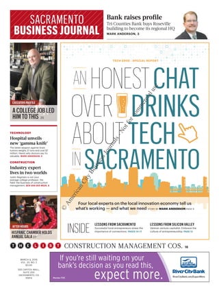 OVER DRINKS
ABOUTTECH
SACRAMENTOIN
HONESTCHATAN
TECH EDGE | SPECIAL REPORT
MARCH 4, 2016
VOL. 33, NO. 2
$3.00
555 CAPITOL MALL,
SUITE 200
SACRAMENTO, CA
95814
Bank raises proﬁle
Tri Counties Bank buys Roseville
building to become its regional HQ
MARK ANDERSON, 3
EXECUTIVE PROFILE
A COLLEGE JOB LED
HIM TO THIS 25
TECHNOLOGY
Hospital unveils
new ‘gamma knife’
The latest weapon against brain
tumors weighs 21 tons and cost $7
million. Here’s why doctors say it’s
valuable. MARK ANDERSON, 5
CONSTRUCTION
Industry expert
lives in two worlds
Justin Reginato is not your
average college professor. His
field: the business of construction
management. BEN VAN DER MEER, 8
AFTER HOURS
HISPANIC CHAMBER HOLDS
ANNUAL GALA 27
LESSONS FROM SILICON VALLEY
Veteran venture capitalist: Embrace the
culture of entrepreneurship. PAGE 12
LESSONS FROM SACRAMENTO
Successful local entrepreneurs stress the
importance of connections. PAGES 14-17
Four local experts on the local innovation economy tell us
what’s working — and what we need STORY BY MARK ANDERSON PAGE 9
CONSTRUCTION MANAGEMENT COS. 18
INSIDE
©
AmericanCityBusinessJournals-Notforcommercialuse
 