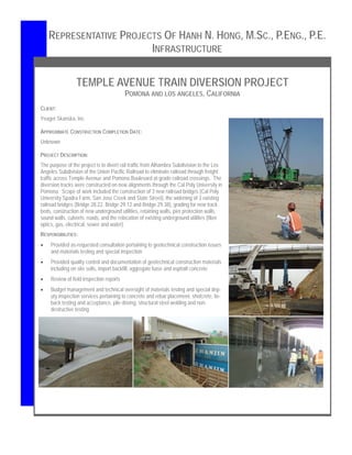TEMPLE AVENUE TRAIN DIVERSION PROJECT
POMONA AND LOS ANGELES, CALIFORNIA
CLIENT:
Yeager Skanska, Inc.
APPROXIMATE CONSTRUCTION COMPLETION DATE:
Unknown
PROJECT DESCRIPTION:
The purpose of the project is to divert rail traffic from Alhambra Subdivision to the Los
Angeles Subdivision of the Union Pacific Railroad to eliminate railroad through freight
traffic across Temple Avenue and Pomona Boulevard at-grade railroad crossings. The
diversion tracks were constructed on new alignments through the Cal Poly University in
Pomona. Scope of work included the construction of 3 new railroad bridges (Cal Poly
University Spadra Farm, San Jose Creek and State Street), the widening of 3 existing
railroad bridges (Bridge 28.22, Bridge 29.12 and Bridge 29.38), grading for new track
beds, construction of new underground utilities, retaining walls, pier protection walls,
sound walls, culverts, roads, and the relocation of existing underground utilities (fiber
optics, gas, electrical, sewer and water).
RESPONSIBILITIES:
 Provided as-requested consultation pertaining to geotechnical construction issues
and materials testing and special inspection
 Provided quality control and documentation of geotechnical construction materials
including on site soils, import backfill, aggregate base and asphalt concrete
 Review of field inspection reports
 Budget management and technical oversight of materials testing and special dep-
uty inspection services pertaining to concrete and rebar placement, shotcrete, tie-
back testing and acceptance, pile driving, structural steel welding and non-
destructive testing
REPRESENTATIVE PROJECTS OF HANH N. HONG, M.SC., P.ENG., P.E.
INFRASTRUCTURE
 
