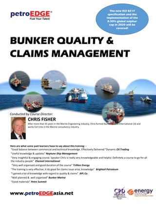 BUNKER QUALITY &
CLAIMS MANAGEMENT
Course Director:
CHRIS FISHER
After more than 35 years in the Marine Engineering industry, Chris formed Bunker Claims International Ltd and works
full time in the Marine consultancy industry.
Here are what some past learners have to say about this training: -
“Good balance between commercial and technical knowledge. Effectively Delivered “Dynamic Oil Trading
“Useful knowledge & updates” Neptune Ship Management
“Very insightful & engaging course. Speaker Chris is really very knowledgeable and helpful. Definitely a course to go for all
the industry people” Chemoil International
“Very well organised and good duration of the course” Trillion Energy
“The training is very effective, it do good for claims issue arise, knowledge” Brightoil Petroleum
“I gained a lot of knowledge with regard to quality & claims” APL Co.
“Well planned & well organised” Bunker Marine
“Good materials” Petro Summit
www.petroEDGEasia.net
The new ISO 8217
specification and the
implementation of the 0.50%
global sulphur cap in 2020
will be covered!
MCF Training Grant is available for
eligible participants. Please refer to
www.mpa.gov.sg/mcf for information
 