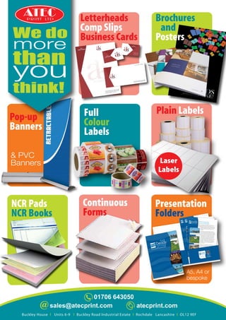 01706 643050
atecprint.comsales@atecprint.com
Letterheads
Comp Slips
Business Cards
Laser
Labels
A5, A4 or
bespoke
& PVC
Banners
We do
more
than
you
think!
Brochures
and
Posters
Plain Labels
Continuous
Forms
NCR Pads
NCR Books
Presentation
Folders
Pop-up
Banners
Full
Colour
Labels
Buckley House l Units 6-9 l Buckley Road Industrial Estate l Rochdale Lancashire l OL12 9EF
P R I N T LT D
 