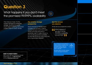 That’s My Kind of Flash
WANT TO KNOW MORE?
Get in touch with your Kaminario All-Flash
expert today on: +1-855-876-2441
or email info@kaminario.com
‘Five nines (or more)’. It’s the
industry standard for enterprise
storage. You’ll find it in pretty
much every marketing document
or spec sheet for every vendor.
The smarter storage
perspective
And it’s that kind of reliability that IT
strategies are built upon. It seems
obvious that such a common metric
would come with some kind of
guarantee, right? In reality, almost no
one actually guarantees availability.
So what else should you know about the
lack of guaranteed reliability?
Get the answer
you deserve
Simply ask your prospective vendor:
What happens if
you don’t hit the
99.999% availability
you promise?
Question 3
What happens if you don’t meet
the promised 99.999% availability
Our confidence in the platform’s
ability to deliver enterprise-class
availability levels makes the
Assured Availability program
easy to execute.
We either deliver 99.999% uptime –
or zero-cost support extensions.
Can you assure
an exact useable
capacity figure?
Can you assure
my production
performance levels?
Q3
What happens if you don’t
meet the promised
99.999% availability?   
What happens when
my storage needs grow
and I don‘t want
a forklift upgrade? 
How much will
maintenance renewal
cost after my pre-paid
term is up?
What happens if an
SSD wears out after
my warranty expires?
 