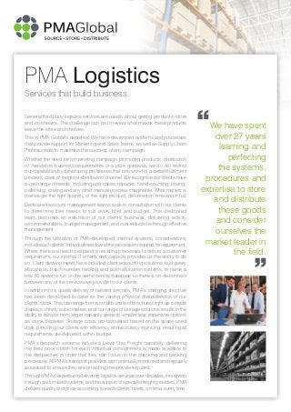 Services that build business.
PMA Logistics
General third party logistics services are usually about getting product in store
and on shelves. The challenge can be to review what makes these products
leave the store and shelves.
This is PMA Global’s expertise. We have developed systems and processes
that provide support for Marketing and Sales Teams, as well as Supply Chain
Professionals to maximise the success of any campaign.
Whether the need be a marketing campaign promoting products, distribution
of mandatory business requirements or a prize giveaway, we do not restrict
our capabilities by developing processes that only work for a certain fulfilment
process, class of freight or distribution channel. We recognise our clients have
a vast range of needs, including split cases, repacks, hand-counting, boxing,
palletising, crating and any other manual process imaginable. What matters is
that we get the right quantity, of the right product, delivered on time and in full.
Dedicated account management teams work in consultation with our clients
to determine their needs to suit every brief and budget. This dedicated
team becomes an extension of our clients’ business, delivering activity
recommendations, budget management, and cost reductions through effective
management.
Through the utilisation of PMA-developed, internal systems, considerations
include each clients’ individual needs and the processes required for requirement.
Where there is a need to expand on existing processes to deliver a customer
requirement, our internal IT smarts and capacity provides us the ability to do
so. Client developments have included client accounting solutions, budgetary
allocations, batch number tracking and push allocation systems, to name a
few. All systems run on the same central database so there is no disconnect
between any of the services we provide to our clients.
In addition to a quality delivery of tailored services, PMA’s charging structure
has been developed to cater for the varying physical characteristics of our
clients’ stock. This can range from a small bundle of brochures right up to trade
displays of thirty cubic metres, and our range of storage solutions results in the
ability to transfer from larger capacity areas to smaller less expensive options
as stock depletes. Storage costs are calculated based on the space used
daily, providing our clients with efficiency and accuracy in pricing, ensuring all
requirements are delivered within budget.
PMA’s despatch systems include a Least Cost Freight capability, delivering
the best price option for each individual consignment is made available to
the despatcher, in order that they can focus on the checking and packing
processes. All PMA’s transport providers are continually monitored and regularly
assessed to ensure they are providing the service required.
Through PMA’s expertise in delivering logistics services over decades, innovation
through customised systems, and the support of specialist freight providers, PMA
delivers quality and price according to each clients’ briefs, on time, every time.
We have spent
over 27 years
learning and
perfecting
the systems,
procedures and
expertise to store
and distribute
these goods
and consider
ourselves the
market leader in
the field.
“
”
 