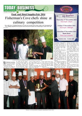 their exemplary cooking skills in
preparation and presentation of
their dishes within one hour. In
this category, the participants are
asked to report one hour before
showpiece, hot cooking –poultry,
pork, beef and seafood, novelty
cake as well as bartending. This
category included mixology and
creative coffee competitions.
The culinary competition was
conducted and judged by the
Chefs Guild of Sri Lanka, which
is a recognised member of the
World Association of Chefs So-
cieties.
The fair was joint initiative be-
tween Small Enterprise Promo-
tion Ahency (SEnPA), the Sey-
chelles Chamber of Commerce and
Industry (SCCI) and a Sri-
Lankan events company CDC.
Participants came from Dubai,
Singapore, Sri-Lanka and South
Africa. Ten local companies were
part of the fair, showcasing their
products.
The fair was organised by CDC
Events & Travels, a Sri Lankan
based agency specialised in trade
fair exhibitions.
the competition
Ms. Waye-Hive.
“We are really
starts,” added
proud of our
three chefs who are an asset to
the hotel,” she added.
Over 60 companies took part
in the fair but one stall that cap-
tivated the visitors was the In-
ternational Culinary Challenge.
Chefs from different hotels and
restaurants participated in this
competition and created differ- ent
dishes according to the rules and
regulations.
The competition was segment- ed
into 11 categories with differ- ent
aspects that highlighted the
preparations and presentation of
the dish. They are - creative bread
display, dress the cake, fruit or
vegetable carving, artistic pastry
(L to R) Chef Terrence, Chef Anthony, Chef Shenal and Chef Shane pose for a souvenirphoto.
Shenal Suwaris was awarded
the seafood and beef category in the live cooking seafood cat-
egory. Shane Labrosse won one
bronze medal in live cooking sea-
food category.
Reacting to the accolade, Fish-
erman’s cove’s assistant market- ing
manager, Keryn Waye-Hive
said that “Shenal Suwaris made
a clean sweep of it by winning
the best chef award as he had en-
tered in more than three catego-
ries and thus gained the highest
average points.”
“Terence and Shane displayed
the “Best Chef ” title of the as well as two bronze medals for
live cooking in the poultry and
lamb category. Terence Floren-
tine also won the same prize in
the live cooking poultry category
as well as a second bronze medal
Food and Hotel Seychelles
culinary competition 2014 that
took place last weakened.
Chef Suwari also clinched two
gold medals for live cooking in
Fisheman’s Cove chefs and members of management congratulating chef Suwari (centre).
Thursday 4 December, 2014 p7
Food and Hotel Supplies Fair 2014
Fisherman’s Cove chefs shine at
culinary competition
Three chefs from Le Meridian Fisherman’s Cove hotel won two gold and five bronze medals in the International Culi-
nary Challenge competition that took place between 28 and 30 November at the National Sports Council (NSC) hall.
By N. Dennis
 
