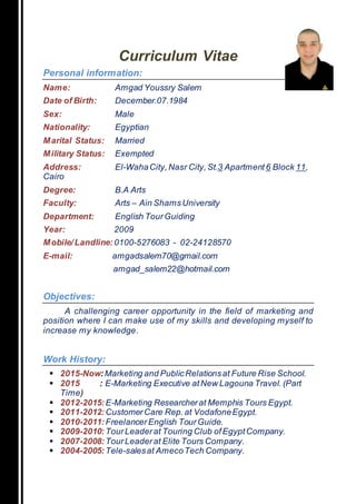 Curriculum Vitae
Personal information:
Name: Amgad Youssry Salem
Date of Birth: December.07.1984
Sex: Male
Nationality: Egyptian
Marital Status: Married
Military Status: Exempted
Address: El-WahaCity,Nasr City, St.3 Apartment 6 Block 11,
Cairo
Degree: B.A Arts
Faculty: Arts – Ain ShamsUniversity
Department: English TourGuiding
Year: 2009
Mobile/Landline: 0100-5276083 - 02-24128570
E-mail: amgadsalem70@gmail.com
amgad_salem22@hotmail.com
Objectives:
A challenging career opportunity in the field of marketing and
position where I can make use of my skills and developing myself to
increase my knowledge.
Work History:
 2015-Now:Marketing and PublicRelationsat Future Rise School.
 2015 : E-Marketing Executive atNew Lagouna Travel. (Part
Time)
 2012-2015:E-Marketing Researcherat Memphis Tours Egypt.
 2011-2012:CustomerCare Rep.at VodafoneEgypt.
 2010-2011:Freelancer English TourGuide.
 2009-2010:TourLeaderat Touring Club ofEgyptCompany.
 2007-2008:TourLeaderat Elite Tours Company.
 2004-2005:Tele-salesat AmecoTech Company.
 