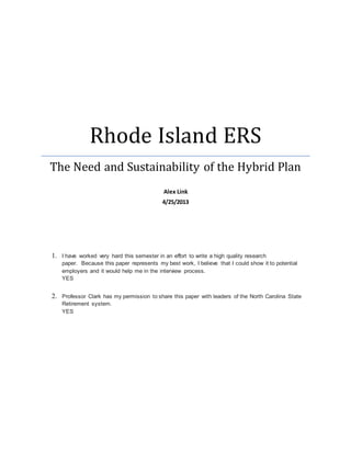 Rhode Island ERS
The Need and Sustainability of the Hybrid Plan
Alex Link
4/25/2013
1. I have worked very hard this semester in an effort to write a high quality research
paper. Because this paper represents my best work, I believe that I could show it to potential
employers and it would help me in the interview process.
YES
2. Professor Clark has my permission to share this paper with leaders of the North Carolina State
Retirement system.
YES
 