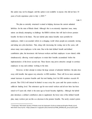 this option may not be changed, and this option is not available to anyone who did not have 10
years of work experience prior to July 1, 2005.14
Link 9
The plan as currently structured is aimed at helping decrease the current unfunded
liabilities for the state of Rhode Island. Although this is an extremely important issue, many
unions are already attempting to challenge the RIRSA reforms that will lead to lower pension
benefits for them in the future. The new hybrid plan makes benefits more portable for
employees, which is an essential reform in a changing world where people are constantly moving
and taking new jobs elsewhere. That, along with decreasing the vesting rate to five years, will
attract many more employees to the state. Due to the dual defined benefit and defined
contribution plan, the investment risk between workers and their employers is now shared, while
simultaneously allowing vested employees to retain their benefits accumulated before the
implementation of the lower accrual rate. These factors may prove attractive enough to convince
employees to stay and continue working in the state.
However, in their attempt to reduce the large amount of unfunded liabilities the plan does
away with benefits that appear very attractive to ERS members. There will be no more automatic
annual increases in pension benefits until the total funding level for ERS members exceeds 80
percent. This COLA will instead be limited to once every five years until the system reaches a
sufficient funding level. The retirement age for non-vested workers and all new hires has been
raised to 67 years old, which is the same age as Social Security eligibility. Although the hybrid
plan introduces a defined contribution plan to supplement the lower rates of the defined benefit
plan, many workers just see this as a decrease to the pension benefits. The newly created system
14 Employees' Retirement System of Rhode Island.An Employee's Guide to Understandingthe Rhode Island
Retirement Security Act. <https://www.ersri.org/public/documentation/FINAL_RIRSAGuide_January2012.pdf>.
 