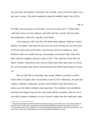 may upset many state employees and teachers, but it currently seems to be the best option to save
their state’s economy. The reforms immediately reduced the unfunded liability from 2010 by
Link 10
$2.7 billion and are expected to save $4 billion over the next twenty years.15 If Rhode Island
could better convey to its state employees and teachers that this is currently their best option,
then perhaps there would be less opposition to the reforms.
At the beginning of 2011 only 49% of the Rhode Island Employees Retirement System’s
liabilities were funded, which meant the state was in dire need of lowering the cost of the system.
In 2010, the system paid out $278 million more than they received in contributions. These
insufficient funds were steadily increasing, and according to one Boston College Study, those
funds could have completely dried up as earlier as 2019.16 This would have left the fund with
billions of dollars of debt and no assets. However, Rhode Island made major moves to cut down
the costs of the pension fund with the reforms presented in the Rhode Island Retirement Security
Act.
The cost of the ERS was determined using actuarial valuations performed by Gabriel
Roeder Smith & Company which were provided on June 30, 2011. Unfortunately, the report only
considers contribution requirements associated with the defined benefit plan and does not
address any of the defined contribution plan requirements. The contribution rates and liabilities
presented were computed using the Entry Age Normal actuarial cost method, where the cost of
each retiree’s pension is distributed on a level of percent, starting when their employment begins
15 "What Are the Rhode Island Pension Reforms?"Www.civicfed.org. Institute for Illinois' Fiscal Sustainability,19
Apr. 2012.Web. 01 Feb. 2013.<http://www.civicfed.org/iifs/blog/what-are-rhode-island-pension-reforms>.
16 Raimondo, Gina M. Truth in Numbers: The Security and Sustainability of Rhode Island's Retirement System. June
2011.Web. 20 Feb. 2013.<http://wikipension.com/images/8/8f/TIN-WEB-06-1-11.pdf>.
 