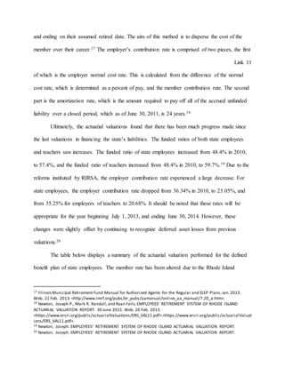 and ending on their assumed retired date. The aim of this method is to disperse the cost of the
member over their career.17 The employer’s contribution rate is comprised of two pieces, the first
Link 11
of which is the employer normal cost rate. This is calculated from the difference of the normal
cost rate, which is determined as a percent of pay, and the member contribution rate. The second
part is the amortization rate, which is the amount required to pay off all of the accrued unfunded
liability over a closed period, which as of June 30, 2011, is 24 years.18
Ultimately, the actuarial valuations found that there has been much progress made since
the last valuations in financing the state’s liabilities. The funded ratios of both state employees
and teachers saw increases. The funded ratio of state employees increased from 48.4% in 2010,
to 57.4%, and the funded ratio of teachers increased from 48.4% in 2010, to 59.7%.19 Due to the
reforms instituted by RIRSA, the employer contribution rate experienced a large decrease. For
state employees, the employer contribution rate dropped from 36.34% in 2010, to 23.05%, and
from 35.25% for employers of teachers to 20.68%. It should be noted that these rates will be
appropriate for the year beginning July 1, 2013, and ending June 30, 2014. However, these
changes were slightly offset by continuing to recognize deferred asset losses from previous
valuations.20
The table below displays a summary of the actuarial valuation performed for the defined
benefit plan of state employees. The member rate has been altered due to the Rhode Island
17 IllinoisMunicipal Retirement Fund Manual for Authorized Agents for the Regular and SLEP Plans.Jan.2013.
Web. 21 Feb. 2013.<http://www.imrf.org/pubs/er_pubs/aamanual/online_aa_manual/7.20_a.htm>.
18 Newton, Joseph P., Mark R. Randall,and Ryan Falls.EMPLOYEES’ RETIREMENT SYSTEM OF RHODE ISLAND
ACTUARIAL VALUATION REPORT. 30 June 2011. Web. 20 Feb. 2013.
<https://www.ersri.org/public/actuarialValuations/ERS_VAL11.pdf>.<https://www.ersri.org/public/actuarialValuat
ions/ERS_VAL11.pdf>.
19 Newton, Joseph. EMPLOYEES’ RETIREMENT SYSTEM OF RHODE ISLAND ACTUARIAL VALUATION REPORT.
20 Newton, Joseph. EMPLOYEES’ RETIREMENT SYSTEM OF RHODE ISLAND ACTUARIAL VALUATION REPORT.
 