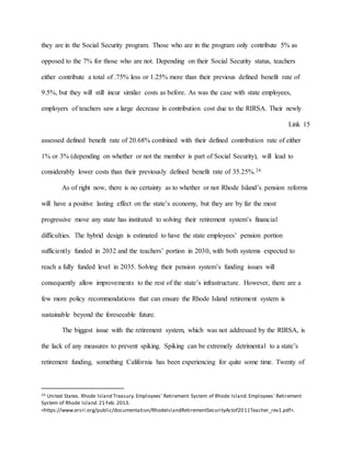 they are in the Social Security program. Those who are in the program only contribute 5% as
opposed to the 7% for those who are not. Depending on their Social Security status, teachers
either contribute a total of .75% less or 1.25% more than their previous defined benefit rate of
9.5%, but they will still incur similar costs as before. As was the case with state employees,
employers of teachers saw a large decrease in contribution cost due to the RIRSA. Their newly
Link 15
assessed defined benefit rate of 20.68% combined with their defined contribution rate of either
1% or 3% (depending on whether or not the member is part of Social Security), will lead to
considerably lower costs than their previously defined benefit rate of 35.25%.24
As of right now, there is no certainty as to whether or not Rhode Island’s pension reforms
will have a positive lasting effect on the state’s economy, but they are by far the most
progressive move any state has instituted to solving their retirement system’s financial
difficulties. The hybrid design is estimated to have the state employees’ pension portion
sufficiently funded in 2032 and the teachers’ portion in 2030, with both systems expected to
reach a fully funded level in 2035. Solving their pension system’s funding issues will
consequently allow improvements to the rest of the state’s infrastructure. However, there are a
few more policy recommendations that can ensure the Rhode Island retirement system is
sustainable beyond the foreseeable future.
The biggest issue with the retirement system, which was not addressed by the RIRSA, is
the lack of any measures to prevent spiking. Spiking can be extremely detrimental to a state’s
retirement funding, something California has been experiencing for quite some time. Twenty of
24 United States. Rhode Island Treasury.Employees' Retirement System of Rhode Island.Employees' Retirement
System of Rhode Island.21 Feb. 2013.
<https://www.ersri.org/public/documentation/RhodeIslandRetirementSecurityActof2011Teacher_rev1.pdf>.
 