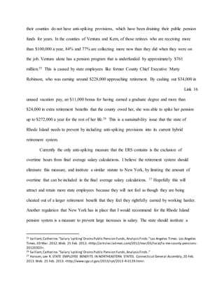their counties do not have anti-spiking provisions, which have been draining their public pension
funds for years. In the counties of Ventura and Kern, of those retirees who are receiving more
than $100,000 a year, 84% and 77% are collecting more now than they did when they were on
the job. Ventura alone has a pension program that is underfunded by approximately $761
million.25 This is caused by state employees like former County Chief Executive Marty
Robinson, who was earning around $228,000 approaching retirement. By cashing out $34,000 in
Link 16
unused vacation pay, an $11,000 bonus for having earned a graduate degree and more than
$24,000 in extra retirement benefits that the county owed her, she was able to spike her pension
up to $272,000 a year for the rest of her life.26 This is a sustainability issue that the state of
Rhode Island needs to prevent by including anti-spiking provisions into its current hybrid
retirement system.
Currently the only anti-spiking measure that the ERS contains is the exclusion of
overtime hours from final average salary calculations. I believe the retirement system should
eliminate this measure, and institute a similar statute to New York, by limiting the amount of
overtime that can be included in the final average salary calculations. 27 Hopefully this will
attract and retain more state employees because they will not feel as though they are being
cheated out of a larger retirement benefit that they feel they rightfully earned by working harder.
Another regulation that New York has in place that I would recommend for the Rhode Island
pension system is a measure to prevent large increases in salary. The state should institute a
25 Saillant,Catherine."Salary 'spiking' DrainsPublic Pension Funds,AnalysisFinds."Los Angeles Times. Los Angeles
Times, 03 Mar. 2012.Web. 25 Feb. 2013.<http://articles.latimes.com/2012/mar/03/local/la-me-county-pensions-
20120303>.
26 Saillant,Catherine."Salary 'spiking' DrainsPublic Pension Funds,AnalysisFinds .”
27 Hansen, Lee R. STATE EMPLOYEE BENEFITS IN NORTHEASTERN STATES. Connecticut General Assembly, 20 Feb.
2013.Web. 25 Feb. 2013.<http://www.cga.ct.gov/2013/rpt/2013-R-0139.htm>.
 