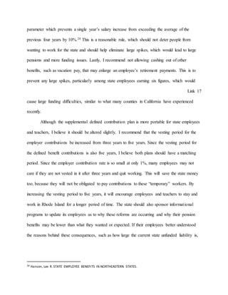 parameter which prevents a single year’s salary increase from exceeding the average of the
previous four years by 10%.28 This is a reasonable rule, which should not deter people from
wanting to work for the state and should help eliminate large spikes, which would lead to large
pensions and more funding issues. Lastly, I recommend not allowing cashing out of other
benefits, such as vacation pay, that may enlarge an employee’s retirement payments. This is to
prevent any large spikes, particularly among state employees earning six figures, which would
Link 17
cause large funding difficulties, similar to what many counties in California have experienced
recently.
Although the supplemental defined contribution plan is more portable for state employees
and teachers, I believe it should be altered slightly. I recommend that the vesting period for the
employer contributions be increased from three years to five years. Since the vesting period for
the defined benefit contributions is also five years, I believe both plans should have a matching
period. Since the employer contribution rate is so small at only 1%, many employees may not
care if they are not vested in it after three years and quit working. This will save the state money
too, because they will not be obligated to pay contributions to these “temporary” workers. By
increasing the vesting period to five years, it will encourage employees and teachers to stay and
work in Rhode Island for a longer period of time. The state should also sponsor informational
programs to update its employees as to why these reforms are occurring and why their pension
benefits may be lower than what they wanted or expected. If their employees better understood
the reasons behind these consequences, such as how large the current state unfunded liability is,
28 Hansen, Lee R. STATE EMPLOYEE BENEFITS IN NORTHEASTERN STATES.
 