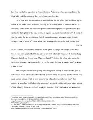 then there may be less opposition to the modifications. With these policy recommendations the
hybrid plan could be sustainable for a much longer period of time.
As of right now, the state of Rhode Island believes that the hybrid plan established by the
reforms in the Rhode Island Retirement Security Act is the best option to return the ERSRI to
sufficiently funded status and sustain the pension of its state employees for years to come. But,
was this the best option for the state to make in regards to pension plan sustainability? It is one of
only four states that has an established hybrid plan as its primary retirement option for state
employees, one of which is Virginia whose plan won’t even become active until January 1 of
Link 18
2014.29 However, the other two established hybrid plans of Georgia and Oregon, which have
been in place since 2009 and 2003 respectively, are both sufficiently funded, with Georgia being
85 percent funded and Oregon being 87 percent funded.30 So does this hybrid plan answer the
question of retirement fund sustainability, or can the answer be found in another state’s structural
pension reforms?
One new plan that has been gaining some recognition recently is a cash balance plan. A
cash balance plan is a form of a defined benefit plan that defines the assured benefit in terms of a
stated account balance, which is more characteristic of a defined contribution plan.31 For
example, in a standard cash balance plan a member’s account is credited each year with a percent
of their salary by themselves and their employer. However, these contributions are not credited
29 Bradford,Hazel. "Virginia Assembly OKs Hybrid Retirement Plan,Contribution Hikes." PIonline.com.Crain
Communications,19 Apr. 2012.Web. 25 Mar. 2013.
<http://www.pionline.com/article/20120419/DAILYREG/120419844#>.
30 The WideningGap Update.
31 "FAQs About Cash BalancePension Plans."Frequently Asked Questions about Cash BalancePension Plans.U.S.
Department of Labor, n.d. Web. 01 Apr. 2013.
<http://www.dol.gov/ebsa/FAQs/faq_consumer_cashbalanceplans.html>.
 