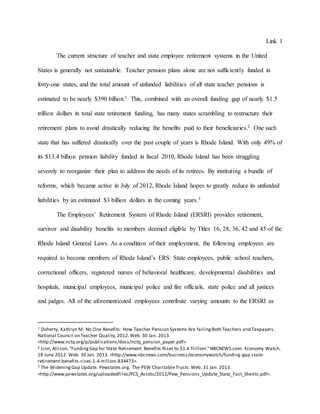 Link 1
The current structure of teacher and state employee retirement systems in the United
States is generally not sustainable. Teacher pension plans alone are not sufficiently funded in
forty-one states, and the total amount of unfunded liabilities of all state teacher pensions is
estimated to be nearly $390 billion.1 This, combined with an overall funding gap of nearly $1.5
trillion dollars in total state retirement funding, has many states scrambling to restructure their
retirement plans to avoid drastically reducing the benefits paid to their beneficiaries.2 One such
state that has suffered drastically over the past couple of years is Rhode Island. With only 49% of
its $13.4 billion pension liability funded in fiscal 2010, Rhode Island has been struggling
severely to reorganize their plan to address the needs of its retirees. By instituting a bundle of
reforms, which became active in July of 2012, Rhode Island hopes to greatly reduce its unfunded
liabilities by an estimated $3 billion dollars in the coming years.3
The Employees’ Retirement System of Rhode Island (ERSRI) provides retirement,
survivor and disability benefits to members deemed eligible by Titles 16, 28, 36, 42 and 45 of the
Rhode Island General Laws. As a condition of their employment, the following employees are
required to become members of Rhode Island’s ERS: State employees, public school teachers,
correctional officers, registered nurses of behavioral healthcare, developmental disabilities and
hospitals, municipal employees, municipal police and fire officials, state police and all justices
and judges. All of the aforementioned employees contribute varying amounts to the ERSRI as
1 Doherty, Kathryn M. No One Benefits: How Teacher Pension Systems Are failingBoth Teachers and Taxpayers .
National Council on Teacher Quality,2012.Web. 30 Jan. 2013.
<http://www.nctq.org/p/publications/docs/nctq_pension_paper.pdf>.
2 Linn, Allison."FundingGap for State Retirement Benefits Rises to $1.4 Trillion."NBCNEWS.com. Economy Watch,
18 June 2012. Web. 30 Jan. 2013. <http://www.nbcnews.com/business/economywatch/funding-gap-state-
retirement-benefits-rises-1-4-trillion-834473>.
3 The WideningGap Update. Pewstates.org. The PEW CharitableTrusts.Web. 31 Jan. 2013.
<http://www.pewstates.org/uploadedFiles/PCS_Assets/2012/Pew_Pensions_Update_State_Fact_Sheets.pdf>.
 