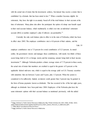 with the actual rate of return that the investments achieve, but instead they receive a return that is
established by a formula that has been stated in law.32 When a member becomes eligible for
retirement, they have the right to an annuity based off of the total balance in their account at the
time of retirement. Many plans also allow the participant the option of a lump sum benefit equal
to their total account balance, which traditionally is rolled over into an individual retirement
account (IRA) or another employer’s plan if rollovers are permissible.33
Currently the only cash balance plan in effect is in the state of Nebraska, which has been
in effect since 2003. The employee contribution rate is 4.8 percent of their salaries, and the
Link 19
employer contribution rate is 7.5 percent for a total contribution of 12.3 percent. As stated
earlier, the government invests and manages these contributions, with nearly two-thirds of these
assets being held in U.S. or foreign stocks and the remaining amount being held in fixed income
investments.34 Although Nebraska predicts a future average return of 7.75 percent in these assets,
the actual rate of return that members are credited is equal to the greater of 5 percent or the
applicable federal mid-term rate, which is equal to the average yield on U.S. Treasury securities
with maturities that are between 3 years and 9 years, plus 1.5 percent. When the system is
considered to be sufficiently funded, an interest credit greater than 5 percent may be granted in
the form of bonus payments known as dividends. This has occurred in five of the last eight years,
although no dividends have been paid since 2008. Employees of the Nebraska plan have the
same retirement options with their account balance as mentioned previously, with the added
32 Biggs,Andrew G. Public Sector Pensions in Nebraska.Rep. Platte Institute, Oct. 2011. Web. 25 Mar. 2013.
<http://www.platteinstitute.org/docLib/20111212_Public_Sector_Pensions_in_Nebraska.pdf>.
33 "FAQs About Cash BalancePension Plans."
34 Biggs,Andrew G. Public Sector Pensions in Nebraska.
 