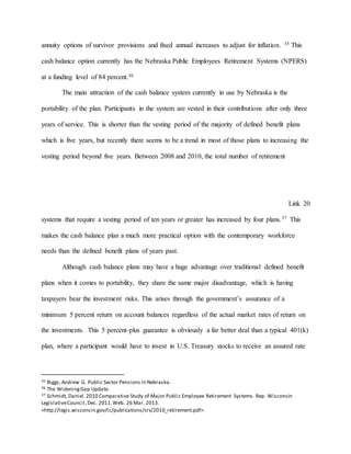 annuity options of survivor provisions and fixed annual increases to adjust for inflation. 35 This
cash balance option currently has the Nebraska Public Employees Retirement Systems (NPERS)
at a funding level of 84 percent.36
The main attraction of the cash balance system currently in use by Nebraska is the
portability of the plan. Participants in the system are vested in their contributions after only three
years of service. This is shorter than the vesting period of the majority of defined benefit plans
which is five years, but recently there seems to be a trend in most of those plans to increasing the
vesting period beyond five years. Between 2008 and 2010, the total number of retirement
Link 20
systems that require a vesting period of ten years or greater has increased by four plans.37 This
makes the cash balance plan a much more practical option with the contemporary workforce
needs than the defined benefit plans of years past.
Although cash balance plans may have a huge advantage over traditional defined benefit
plans when it comes to portability, they share the same major disadvantage, which is having
taxpayers bear the investment risks. This arises through the government’s assurance of a
minimum 5 percent return on account balances regardless of the actual market rates of return on
the investments. This 5 percent-plus guarantee is obviously a far better deal than a typical 401(k)
plan, where a participant would have to invest in U.S. Treasury stocks to receive an assured rate
35 Biggs,Andrew G. Public Sector Pensions in Nebraska.
36 The WideningGap Update.
37 Schmidt, Daniel.2010 Comparative Study of Major Public Employee Retirement Systems. Rep. Wisconsin
LegislativeCouncil,Dec. 2011.Web. 26 Mar. 2013.
<http://legis.wisconsin.gov/lc/publications/crs/2010_retirement.pdf>.
 