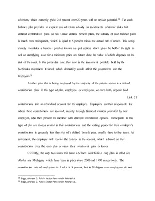 of return, which currently yield 2.8 percent over 20 years with no upside potential.38 The cash
balance plan provides an explicit rate of return subsidy on investments of similar risks that
defined contribution plans do not. Unlike defined benefit plans, the subsidy of cash balance plans
is much more transparent, which is equal to 5 percent minus the actual rate of return. This setup
closely resembles a financial product known as a put option, which gives the holder the right to
sell an underlying asset for a minimum price at a future date, the value of which depends on the
risk of the asset. In this particular case, that asset is the investment portfolio held by the
Nebraska Investment Council, which ultimately would affect the government and the
taxpayers.39
Another plan that is being employed by the majority of the private sector is a defined
contribution plan. In this type of plan, employees or employers, or even both, deposit fixed
Link 21
contributions into an individual account for the employee. Employees are then responsible for
where these contributions are invested, usually through financial carriers provided by their
employer, who then present the member with different investment options. Participants in this
type of plan are always vested in their contributions and the vesting period for their employer’s
contributions is generally less than that of a defined benefit plan, usually three to five years. At
retirement, the employee will receive the balance in the account, which is based on their
contributions over the years plus or minus their investment gains or losses.
Currently, the only two states that have a defined contribution only plan in effect are
Alaska and Michigan, which have been in place since 2006 and 1997 respectively. The
contribution rate of employees in Alaska is 8 percent, but in Michigan state employees do not
38 Biggs,Andrew G. Public Sector Pensions in Nebraska.
39 Biggs,Andrew G. Public Sector Pensions in Nebraska.
 