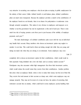 very attractive in recruiting new employees who do not plan on staying in public employment for
the entirety of their career. Unlike defined benefit or cash balance plans, defined contribution
plans are much more transparent. Because the employer provides a match to the contributions of
the employee based on a set formula, there is no chance for policymakers to understate costs
through actuarial assumptions. This makes it very obvious to employees and taxpayers as to
whether or not the government has met its requirements at the end of each year. There is also
much less risk of varying pension costs from year to year because of the stability of employer
payments each year.44
The main disadvantages of a defined contribution plan occur with the way an individual
may handle their account. Many members who choose an investment option may neglect to
monitor it over time. This could lead to them not taking enough risk while they are young and
taking too much risk when they are closing in on retirement. Some employees may even
Link 23
completely fail to choose an investment option for their contributions, which would result in
their payments being defaulted into a low risk fund, such as a money market account.45
Participants may also encounter rather high management fees from their investment carriers,
which would reduce the overall return they receive from their contributions. Another problem
that arises when an employee finally retires is how to make their money last the rest of their life.
They receive the total amount in their account as a lump sum, which some employees may not
manage properly. They may not be aware of, or may not have, the option of converting their
retirement account into an annuity, which could lead to some employees poorly handling their
44 Biggs,Andrew G. Public Sector Pensions in Nebraska.
45 Biggs,Andrew G. Public Sector Pensions in Nebraska.
 