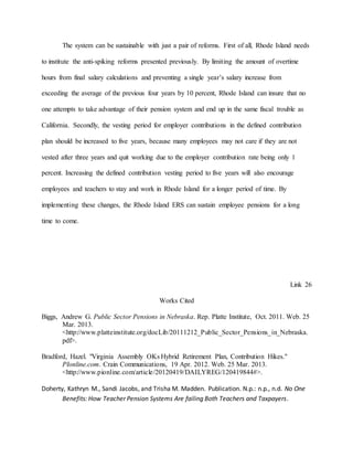 The system can be sustainable with just a pair of reforms. First of all, Rhode Island needs
to institute the anti-spiking reforms presented previously. By limiting the amount of overtime
hours from final salary calculations and preventing a single year’s salary increase from
exceeding the average of the previous four years by 10 percent, Rhode Island can insure that no
one attempts to take advantage of their pension system and end up in the same fiscal trouble as
California. Secondly, the vesting period for employer contributions in the defined contribution
plan should be increased to five years, because many employees may not care if they are not
vested after three years and quit working due to the employer contribution rate being only 1
percent. Increasing the defined contribution vesting period to five years will also encourage
employees and teachers to stay and work in Rhode Island for a longer period of time. By
implementing these changes, the Rhode Island ERS can sustain employee pensions for a long
time to come.
Link 26
Works Cited
Biggs, Andrew G. Public Sector Pensions in Nebraska. Rep. Platte Institute, Oct. 2011. Web. 25
Mar. 2013.
<http://www.platteinstitute.org/docLib/20111212_Public_Sector_Pensions_in_Nebraska.
pdf>.
Bradford, Hazel. "Virginia Assembly OKs Hybrid Retirement Plan, Contribution Hikes."
PIonline.com. Crain Communications, 19 Apr. 2012. Web. 25 Mar. 2013.
<http://www.pionline.com/article/20120419/DAILYREG/120419844#>.
Doherty, Kathryn M., Sandi Jacobs, and Trisha M. Madden. Publication. N.p.: n.p., n.d. No One
Benefits: How Teacher Pension Systems Are failing Both Teachers and Taxpayers.
 