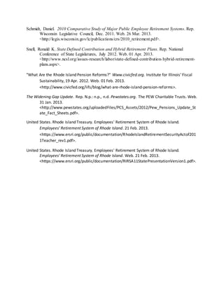 Schmidt, Daniel. 2010 Comparative Study of Major Public Employee Retirement Systems. Rep.
Wisconsin Legislative Council, Dec. 2011. Web. 26 Mar. 2013.
<http://legis.wisconsin.gov/lc/publications/crs/2010_retirement.pdf>.
Snell, Ronald K. State Defined Contribution and Hybrid Retirement Plans. Rep. National
Conference of State Legislatures, July 2012. Web. 01 Apr. 2013.
<http://www.ncsl.org/issues-research/labor/state-defined-contribution-hybrid-retirement-
plans.aspx>.
"What Are the Rhode Island Pension Reforms?" Www.civicfed.org. Institute for Illinois' Fiscal
Sustainability, 19 Apr. 2012. Web. 01 Feb. 2013.
<http://www.civicfed.org/iifs/blog/what-are-rhode-island-pension-reforms>.
The Widening Gap Update. Rep. N.p.: n.p., n.d. Pewstates.org. The PEW Charitable Trusts. Web.
31 Jan. 2013.
<http://www.pewstates.org/uploadedFiles/PCS_Assets/2012/Pew_Pensions_Update_St
ate_Fact_Sheets.pdf>.
United States. Rhode Island Treasury. Employees' Retirement System of Rhode Island.
Employees' Retirement System of Rhode Island. 21 Feb. 2013.
<https://www.ersri.org/public/documentation/RhodeIslandRetirementSecurityActof201
1Teacher_rev1.pdf>.
United States. Rhode Island Treasury. Employees' Retirement System of Rhode Island.
Employees' Retirement System of Rhode Island. Web. 21 Feb. 2013.
<https://www.ersri.org/public/documentation/RIRSA11StatePresentationVersion1.pdf>.
 