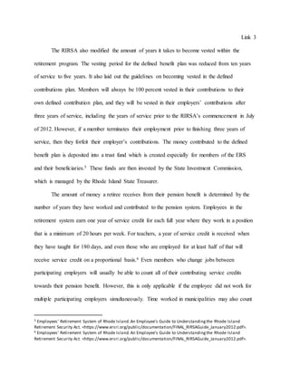 Link 3
The RIRSA also modified the amount of years it takes to become vested within the
retirement program. The vesting period for the defined benefit plan was reduced from ten years
of service to five years. It also laid out the guidelines on becoming vested in the defined
contributions plan. Members will always be 100 percent vested in their contributions to their
own defined contribution plan, and they will be vested in their employers’ contributions after
three years of service, including the years of service prior to the RIRSA’s commencement in July
of 2012. However, if a member terminates their employment prior to finishing three years of
service, then they forfeit their employer’s contributions. The money contributed to the defined
benefit plan is deposited into a trust fund which is created especially for members of the ERS
and their beneficiaries.5 These funds are then invested by the State Investment Commission,
which is managed by the Rhode Island State Treasurer.
The amount of money a retiree receives from their pension benefit is determined by the
number of years they have worked and contributed to the pension system. Employees in the
retirement system earn one year of service credit for each full year where they work in a position
that is a minimum of 20 hours per week. For teachers, a year of service credit is received when
they have taught for 180 days, and even those who are employed for at least half of that will
receive service credit on a proportional basis.6 Even members who change jobs between
participating employers will usually be able to count all of their contributing service credits
towards their pension benefit. However, this is only applicable if the employee did not work for
multiple participating employers simultaneously. Time worked in municipalities may also count
5 Employees' Retirement System of Rhode Island.An Employee's Guide to Understandingthe Rhode Island
Retirement Security Act. <https://www.ersri.org/public/documentation/FINAL_RIRSAGuide_January2012.pdf>.
6 Employees' Retirement System of Rhode Island.An Employee's Guide to Understandingthe Rhode Island
Retirement Security Act. <https://www.ersri.org/public/documentation/FINAL_RIRSAGuide_January2012.pdf>.
 