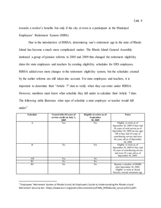 Link 4
towards a worker’s benefits but only if the city or town is a participant in the Municipal
Employees’ Retirement System (MRS).
Due to the introduction of RIRSA, determining one’s retirement age in the state of Rhode
Island has become a much more complicated matter. The Rhode Island General Assembly
instituted a group of pension reforms in 2005 and 2009 that changed the retirement eligibility
dates for state employees and teachers by creating eligibility schedules for ERS employees.
RIRSA added even more changes to the retirement eligibility system, but the schedules created
by the earlier reforms are still taken into account. For state employees and teachers, it is
important to determine their “Article 7” date to verify when they can retire under RIRSA.
However, members must know what schedule they fall under to calculate their Article 7 date.
The following table illustrates what type of schedule a state employee or teacher would fall
under:7
Schedule Vested with 10 years of
service credit on July 1,
2005
Eligible to retire as of
September
30, 2009
Notes
A Yes Yes Eligible to retire as of
September 30, 2009 if they had
28 years of total service as of
September 30, 2009 (at any age)
OR if they had 10 years of
contributing service and were
60 years old as of September
30, 2009
B No Yes Eligible to retire as of
September 30, 2009 if they had
10 years of contributing service
and were 65 years old as of
September 30, 2009.
AB Yes No
B1 No No
B2 No No Became a member of ERSRI
after September 30, 2009.
Eligible to retire at Social
Security normal retirement age.
7 Employees' Retirement System of Rhode Island.An Employee's Guide to Understandingthe Rhode Island
Retirement Security Act. <https://www.ersri.org/public/documentation/FINAL_RIRSAGuide_January2012.pdf>.
 