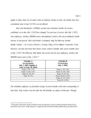 Link 6
applies to future dates. So, no matter when an employee decides to retire, the benefits they have
accumulated prior to June 30, 2012, are not affected.
Due to the introduction of RIRSA, accrual rates of pension benefits for services
contributed on or after July 1, 2012 have changed. For each year of service after July 1, 2012,
state employees, teachers, BHDDH nurses and municipal workers will earn an additional benefit
increase of one percent. Their total benefit is calculated using the following formula:
Benefit Amount = .01 x Years of Service x Average Salary of Five Highest Consecutive Years
However, one must also know their frozen service credit to calculate their service benefits prior
to July 1, 2012. The following table depicts the accrual rates for state employees, teachers and
BHDDH nurses prior to July 1, 2012.10
Schedule A
(Vested before
July 1, 2005; Eligible to
retire at Sept. 30, 2009)
Schedule B
(Vested after
July 1, 2005)
Years 1-10: 1.7% Years 1-10: 1.6%
Years 11-20: 1.9% Years 11-20: 1.8%
Years 21-34: 3% Years 21-25: 2%
Year 35: 2% Years 26-30: 2.25%
Years 31-37: 2.5%
Year 38: 2.25%
The scheduled employees (as described on page 4) accrue benefits at the rates corresponding to
their letter. Only workers who fell under the AB Schedule are subject to both rates. Through
10 Employees' Retirement System of Rhode Island.An Employee's Guide to Understandingthe Rhode Island
Retirement Security Act. <https://www.ersri.org/public/documentation/FINAL_RIRSAGuide_January2012.pdf>.
 