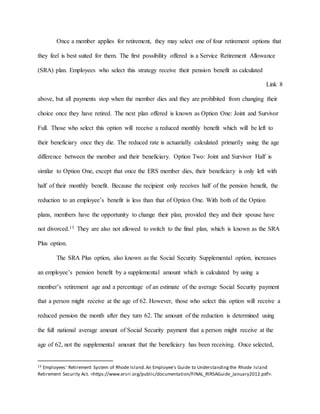 Once a member applies for retirement, they may select one of four retirement options that
they feel is best suited for them. The first possibility offered is a Service Retirement Allowance
(SRA) plan. Employees who select this strategy receive their pension benefit as calculated
Link 8
above, but all payments stop when the member dies and they are prohibited from changing their
choice once they have retired. The next plan offered is known as Option One: Joint and Survivor
Full. Those who select this option will receive a reduced monthly benefit which will be left to
their beneficiary once they die. The reduced rate is actuarially calculated primarily using the age
difference between the member and their beneficiary. Option Two: Joint and Survivor Half is
similar to Option One, except that once the ERS member dies, their beneficiary is only left with
half of their monthly benefit. Because the recipient only receives half of the pension benefit, the
reduction to an employee’s benefit is less than that of Option One. With both of the Option
plans, members have the opportunity to change their plan, provided they and their spouse have
not divorced.13 They are also not allowed to switch to the final plan, which is known as the SRA
Plus option.
The SRA Plus option, also known as the Social Security Supplemental option, increases
an employee’s pension benefit by a supplemental amount which is calculated by using a
member’s retirement age and a percentage of an estimate of the average Social Security payment
that a person might receive at the age of 62. However, those who select this option will receive a
reduced pension the month after they turn 62. The amount of the reduction is determined using
the full national average amount of Social Security payment that a person might receive at the
age of 62, not the supplemental amount that the beneficiary has been receiving. Once selected,
13 Employees' Retirement System of Rhode Island.An Employee's Guide to Understandingthe Rhode Island
Retirement Security Act. <https://www.ersri.org/public/documentation/FINAL_RIRSAGuide_January2012.pdf>.
 