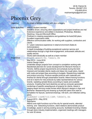 20 St. Patrick St.
Toronto, ON M5T 2Y4
416-605-2414
mrphoenixgrey@gmail.com
Phoenix Grey
ARIDO Student member
Deadline driven, ensuring client expectations and project timelines are met
Extensive experience and skilled in Autodcad, Photoshop, Illistrator,
Sketchup, Vray,and Microsoft Office
Proficient in meeting expectations and guidelines for AutoCAD plans
Excellent organization skills
Effective communication skills, for working with suppliers, contractors and
clients
5 + years’ extensive experience in retail environment (Sales &
Administration)
In depth knowledge of building exceptional customer service and
relationships through a high level engagement, enthusiastic attitude and
quality service
Works well individually as well as a team member
Skills & Abilities
Objective To obtain a full time position with your company
Experience ESQAPE DESIGN INC, Toronto, ON
May 2014 – June 2016
Interior Design Intern
Undertake design projects from concept to completion working with
Residential planners for condo development for Monarch Homes in
Toronto. Define project requirements and schedule during the brief.
Interpret and translate clients needs and ideas into rough plans. Assist
with costs and project fees according to budgets. Researching materials
and product sourcing. Produce sample products with materials and
finishes for clients through presentation boards. Attend training functions
and sit in learns for new products by sales representatives for various
brands. Updating sample library according to needs and available
products. Creating free hand sketches as well as computer generated
renderings of specific areas/layouts of projects for clients. Assist in
staging award winning model homes within Monarch designs in Ajax and
Kitchener. Researching and drawing up AutoCAD plans from start to
completion for layouts, sectional drawings, mill work, and reflected ceiling
plans.
QUADRANT COSMETICS CORP, TORONTO, ON
August 2013 – May 2016
Rep/Demo
Attend over-night functions out of the city for special events, attended
training and networking functions, client relations demonstrate product
knowledge, assist in serving existing accounts, facilitated branding initiates
through store industry implementation, organized meetings with managers
for over 20 stores
 