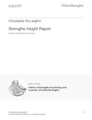 Christopher McLaughlin
Strengths Insight Report
SURVEY COMPLETION DATE: 09-19-2016
DON CLIFTON
Father of Strengths Psychology and
Inventor of CliftonStrengths
(Christopher McLaughlin)
© 2000, 2006-2012 Gallup, Inc. All rights reserved.
1
 