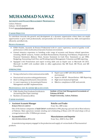 Professional CV of Muhammad Nawaz Page 1 of 3
MUHAMMAD NAWAZ
ACCOUNTSAND FINANCEMANAGEMENT PROFESSIONAL
Lahore, Pakistan
Cellular: +92 333 4646079
E-mail: nawazchshah@gmail.com
CAREER OBJECTIVE
To contribute towards the growth and development of a dynamic organization where there are ample
opportunities to grow both professionally and personally and where I can utilize my skills and experience
efficiently and effectively.
PROFILE SUMMARY
ICMA Finalist, Accounts & Finance Professional with 6+ years’ experience, record of quality work
performance within multicultural dynamic business environment.
Gained intensive experience in handling wide range of accounts and finance related operations
including AR/AP analysis, Vendor and Bank Reconciliation, Finalizing Trial Balance, Preparation of
Financial Statements (Balance Sheet, Income Statement & Cash Flow Statement) as per IFRS,
Budgeting, Forecasting, Cash Flow and Working Capital Management, Valuation and MIS reporting.
Equipped with Presentation and report writing skills and an Expert user in Microsoft AX 2012,
Microsoft Ax-2009 with excellent skills in office applications like MS Excel, MS Word, and MS
PowerPoint.
STRENGTHS
Strongverbal and written communication skills
Expert user in ERP (AX 2012,AX 2009)
environment
Punctual and accurateworkingperformance Expert in AR/AP - Reconciliation - MIS Reporting
Hard workingand enthusiastic characteristic High Level Analytical Aptitude
6+ years’experience in Accounting & Finance
Management and ERP implementation.
Effective compliance to SOP and controls
PROFESSIONAL AND ACADEMIC QUALIFICATION
CMA Finalist,Post GraduateCertificatein
Accounting (One Paper reaming)
Institute of Cost And ManagementAccountants of
Pakistan (ICMAP)
Bachelor of Commerce (B.Sc) Punjab University, Lahore, Pakistan.
CAREER SNAPSHOT
 Assistant Accounts Manager Retailer and Trader
BORJAN PRIVATE LIMITED From: Nov, 2009 to date
One of the famous companies of Said GROUP established in 1984, playing a pivotal role in Shoe industry
of Pakistan. Main operations include retailing and wholesaling of Shoes with 130 retail shops with an
average turnover of Rs. 3.5 Billion per annum.
 AccountOfficer Manufacturers and Importer
SIZA INTERNATIONAL(PVT.)LTD From: Nov, 2008 To Nov 2009
A manufacturingcompany engaged in the production and supply of various kinds of Pharmaceutical
products.
 