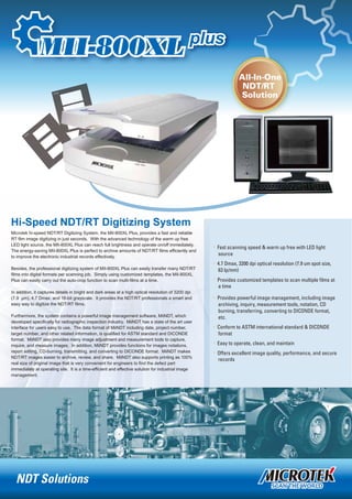 Hi-Speed NDT/RT Digitizing System
. Fast scanning speed & warm up free with LED light
source
. 4.7 Dmax, 3200 dpi optical resolution (7.9 um spot size,
63 lp/mm)
.
a time
. Provides powerful image management, including image
Provides customized templates to scan multiple films at
archiving, inquiry, measurement tools, notation, CD
burning, transferring, converting to DICONDE format,
etc.
. Conform to ASTM international standard & DICONDE
format
. Easy to operate, clean, and maintain
Offers excellent image quality, performance, and secure.
records
Microtek hi-speed NDT/RT Digitizing System, the MII-800XL Plus, provides a fast and reliable
RT film image digitizing in just seconds. With the advanced technology of the warm up free
LED light source, the MII-800XL Plus can reach full brightness and operate on/off immediately.
The energy-saving MII-800XL Plus is perfect to archive amounts of NDT/RT films efficiently and
to improve the electronic industrial records effectively.
Besides, the professional digitizing system of MII-800XL Plus can easily transfer many NDT/RT
films into digital formats per scanning job. Simply using customized templates, the MII-800XL
Plus can easily carry out the auto-crop function to scan multi-films at a time.
In addition, it captures details in bright and dark areas at a high optical resolution of 3200 dpi
(7.9 µm), 4.7 Dmax, and 16-bit grayscale. It provides the NDT/RT professionals a smart and
easy way to digitize the NDT/RT films.
Furthermore, the system contains a powerful image management software, MiiNDT, which
developed specifically for radiographic inspection industry. MiiNDT has a state of the art user
interface for users easy to use. The data format of MiiNDT including date, project number,
target number, and other related information, is qualified for ASTM standard and DICONDE
format. MiiNDT also provides many image adjustment and measurement tools to capture,
inquire, and measure images. In addition, MiiNDT provides functions for images notations,
report editing, CD-burning, transmitting, and converting to DICONDE format. MiiNDT makes
NDT/RT images easier to archive, review, and share. MiiNDT also supports printing as 100%
real size of original image that is very convenient for engineers to find the defect part
immediately at operating site. It is a time-efficient and effective solution for industrial image
management.
NDT Solutions
All-In-One
NDT/RT
Solution
 