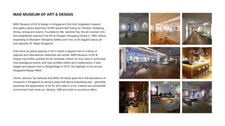 MAD MUSEUM OF ART & DESIGN
MAD Museum of Art & Design is Singapore’s ﬁrst fully integrated museum
and gallery space spanning 19,000 square feet fusing art, lifestyle, shopping,
dining, wining and events. Founded by Ms. Jasmine Tay, the art visionair who
ﬁrst established Jasmine Fine Art at Paragon Shopping Centre in 1993, before
expanding to Mandarin Shopping Gallery and now, at its biggest space yet
just opposite St. Regis Singapore.
Ever since its grand opening in 2014 where it played host to a string of
regional and international celebrities and artists, MAD Museum of Art &
Design has further pushed the art envelope, where not only does it continually
hold prestigious events with high-proﬁled clients and collaborators, it also
staged and played host to DesignStage in 2015, the highlight of the annual
Singapore Design Week.
Owner Jasmine Tay believes that MAD will stand apart from the abundance of
museums in Singapore by being a place that above everything else – genuinely
prioritizes the appreciation of art for art’s sake in a fun, creative and accessible
environment that mixes art, lifestyle, F&B and retail to wondrous effect.
 