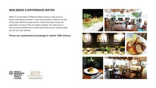 MAD (MAKE A DIFFERENCE) BISTRO
MAD’s in-house Make A Difference Bistro serves a huge range of
fusion-international cuisines in a ﬁne-dining setting. It offers an all-day
dining menu behind an open kitchen where diners get to enjoy the
preparation process of the art-inspired palettes. The wide array of
food choices available here will also assure that all your catering needs
are met and duly satisﬁed.
Prices are customised accordingly to clients’ F&B choices.
 